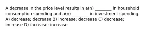 A decrease in the price level results in a(n) ________ in household consumption spending and a(n) ________ in investment spending. A) decrease; decrease B) increase; decrease C) decrease; increase D) increase; increase