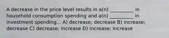 A decrease in the price level results in a(n) __________ in household consumption spending and a(n) __________ in investment spending... A) decrease; decrease B) increase; decrease C) decrease; increase D) increase; increase