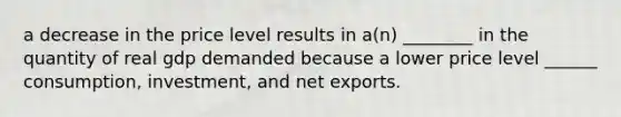 a decrease in the price level results in a(n) ________ in the quantity of real gdp demanded because a lower price level ______ consumption, investment, and net exports.