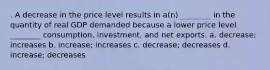 . A decrease in the price level results in a(n) ________ in the quantity of real GDP demanded because a lower price level ________ consumption, investment, and net exports. a. decrease; increases b. increase; increases c. decrease; decreases d. increase; decreases