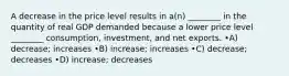 A decrease in the price level results in a(n) ________ in the quantity of real GDP demanded because a lower price level ________ consumption, investment, and net exports. •A) decrease; increases •B) increase; increases •C) decrease; decreases •D) increase; decreases