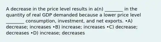 A decrease in the price level results in a(n) ________ in the quantity of real GDP demanded because a lower price level ________ consumption, investment, and net exports. •A) decrease; increases •B) increase; increases •C) decrease; decreases •D) increase; decreases