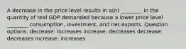 A decrease in the price level results in a(n) ________ in the quantity of real GDP demanded because a lower price level ________ consumption, investment, and net exports. Question options: decrease: increases increase: decreases decrease: decreases increase: increases