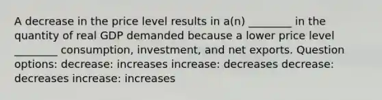 A decrease in the price level results in a(n) ________ in the quantity of real GDP demanded because a lower price level ________ consumption, investment, and net exports. Question options: decrease: increases increase: decreases decrease: decreases increase: increases