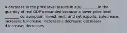 A decrease in the price level results in a(n) ________ in the quantity of real GDP demanded because a lower price level ________ consumption, investment, and net exports. a.decrease; increases b.increase; increases c.decrease; decreases d.increase; decreases