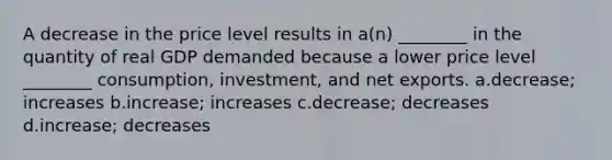 A decrease in the price level results in a(n) ________ in the quantity of real GDP demanded because a lower price level ________ consumption, investment, and net exports. a.decrease; increases b.increase; increases c.decrease; decreases d.increase; decreases