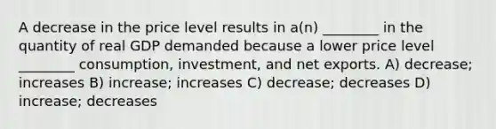 A decrease in the price level results in a(n) ________ in the quantity of real GDP demanded because a lower price level ________ consumption, investment, and net exports. A) decrease; increases B) increase; increases C) decrease; decreases D) increase; decreases