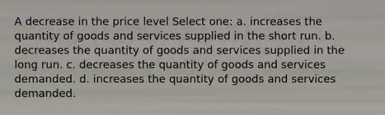 A decrease in the price level Select one: a. increases the quantity of goods and services supplied in the short run. b. decreases the quantity of goods and services supplied in the long run. c. decreases the quantity of goods and services demanded. d. increases the quantity of goods and services demanded.