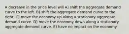 A decrease in the price level will A) shift the aggregate demand curve to the left. B) shift the aggregate demand curve to the right. C) move the economy up along a stationary aggregate demand curve. D) move the economy down along a stationary aggregate demand curve. E) have no impact on the economy.