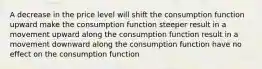 A decrease in the price level will shift the consumption function upward make the consumption function steeper result in a movement upward along the consumption function result in a movement downward along the consumption function have no effect on the consumption function