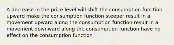 A decrease in the price level will shift the consumption function upward make the consumption function steeper result in a movement upward along the consumption function result in a movement downward along the consumption function have no effect on the consumption function