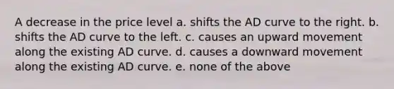 A decrease in the price level a. shifts the AD curve to the right. b. shifts the AD curve to the left. c. causes an upward movement along the existing AD curve. d. causes a downward movement along the existing AD curve. e. none of the above