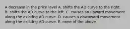 A decrease in the price level A. shifts the AD curve to the right. B. shifts the AD curve to the left. C. causes an upward movement along the existing AD curve. D. causes a downward movement along the existing AD curve. E. none of the above