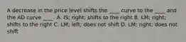 A decrease in the price level shifts the ____ curve to the ____ and the AD curve ____. A. IS; right; shifts to the right B. LM; right; shifts to the right C. LM; left; does not shift D. LM; right; does not shift