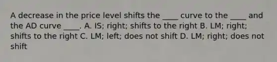 A decrease in the price level shifts the ____ curve to the ____ and the AD curve ____. A. IS; right; shifts to the right B. LM; right; shifts to the right C. LM; left; does not shift D. LM; right; does not shift