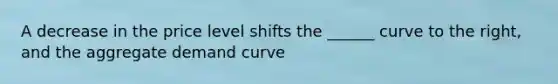 A decrease in the price level shifts the ______ curve to the right, and the aggregate demand curve