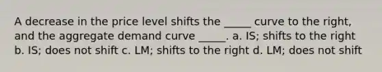 A decrease in the price level shifts the _____ curve to the right, and the aggregate demand curve _____. a. IS; shifts to the right b. IS; does not shift c. LM; shifts to the right d. LM; does not shift