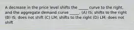 A decrease in the price level shifts the _____ curve to the right, and the aggregate demand curve _____. (A) IS; shifts to the right (B) IS; does not shift (C) LM; shifts to the right (D) LM; does not shift