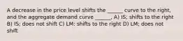 A decrease in the price level shifts the ______ curve to the right, and the aggregate demand curve ______, A) IS; shifts to the right B) IS; does not shift C) LM: shifts to the right D) LM; does not shift