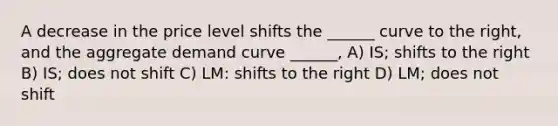 A decrease in the price level shifts the ______ curve to the right, and the aggregate demand curve ______, A) IS; shifts to the right B) IS; does not shift C) LM: shifts to the right D) LM; does not shift