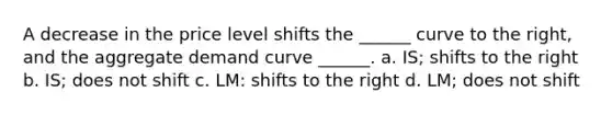 A decrease in the price level shifts the ______ curve to the right, and the aggregate demand curve ______. a. IS; shifts to the right b. IS; does not shift c. LM: shifts to the right d. LM; does not shift