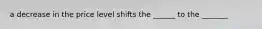 a decrease in the price level shifts the ______ to the _______
