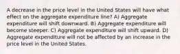 A decrease in the price level in the United States will have what effect on the aggregate expenditure line? A) Aggregate expenditure will shift downward. B) Aggregate expenditure will become steeper. C) Aggregate expenditure will shift upward. D) Aggregate expenditure will not be affected by an increase in the price level in the United States.