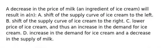 A decrease in the price of milk (an ingredient of ice cream) will result in a(n): A. shift of the <a href='https://www.questionai.com/knowledge/kwxIauXFMo-supply-curve' class='anchor-knowledge'>supply curve</a> of ice cream to the left. B. shift of the supply curve of ice cream to the right. C. lower price of ice cream, and thus an increase in the demand for ice cream. D. increase in the demand for ice cream and a decrease in the supply of milk.