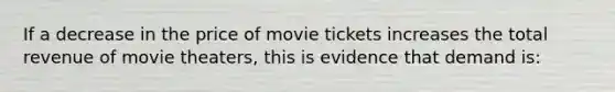 If a decrease in the price of movie tickets increases the total revenue of movie theaters, this is evidence that demand is: