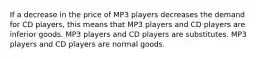 If a decrease in the price of MP3 players decreases the demand for CD players, this means that MP3 players and CD players are inferior goods. MP3 players and CD players are substitutes. MP3 players and CD players are normal goods.