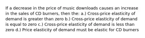 If a decrease in the price of music downloads causes an increase in the sales of CD burners, then the: a.) Cross-price elasticity of demand is greater than zero b.) Cross-price elasticity of demand is equal to zero c.) Cross-price elasticity of demand is less than zero d.) Price elasticity of demand must be elastic for CD burners