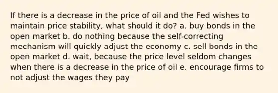 If there is a decrease in the price of oil and the Fed wishes to maintain price stability, what should it do? a. buy bonds in the open market b. do nothing because the self-correcting mechanism will quickly adjust the economy c. sell bonds in the open market d. wait, because the price level seldom changes when there is a decrease in the price of oil e. encourage firms to not adjust the wages they pay