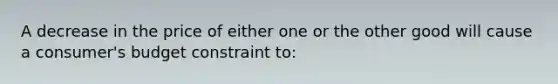 A decrease in the price of either one or the other good will cause a consumer's budget constraint to: