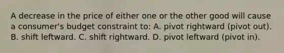 A decrease in the price of either one or the other good will cause a consumer's budget constraint to: A. pivot rightward (pivot out). B. shift leftward. C. shift rightward. D. pivot leftward (pivot in).