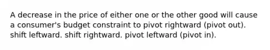 A decrease in the price of either one or the other good will cause a consumer's budget constraint to pivot rightward (pivot out). shift leftward. shift rightward. pivot leftward (pivot in).