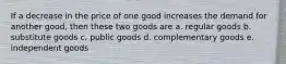 If a decrease in the price of one good increases the demand for another good, then these two goods are a. regular goods b. substitute goods c. public goods d. complementary goods e. independent goods