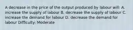 A decrease in the price of the output produced by labour will: A. increase the supply of labour B. decrease the supply of labour C. increase the demand for labour D. decrease the demand for labour Difficulty: Moderate