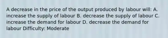 A decrease in the price of the output produced by labour will: A. increase the supply of labour B. decrease the supply of labour C. increase the demand for labour D. decrease the demand for labour Difficulty: Moderate