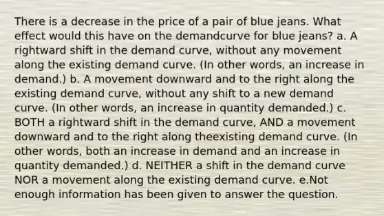 There is a decrease in the price of a pair of blue jeans. What effect would this have on the demandcurve for blue jeans? a. A rightward shift in the demand curve, without any movement along the existing demand curve. (In other words, an increase in demand.) b. A movement downward and to the right along the existing demand curve, without any shift to a new demand curve. (In other words, an increase in quantity demanded.) c. BOTH a rightward shift in the demand curve, AND a movement downward and to the right along theexisting demand curve. (In other words, both an increase in demand and an increase in quantity demanded.) d. NEITHER a shift in the demand curve NOR a movement along the existing demand curve. e.Not enough information has been given to answer the question.