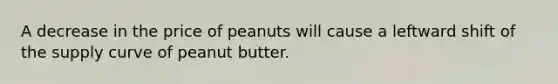 A decrease in the price of peanuts will cause a leftward shift of the supply curve of peanut butter.