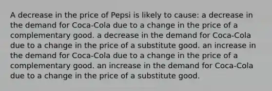 A decrease in the price of Pepsi is likely to cause: a decrease in the demand for Coca-Cola due to a change in the price of a complementary good. a decrease in the demand for Coca-Cola due to a change in the price of a substitute good. an increase in the demand for Coca-Cola due to a change in the price of a complementary good. an increase in the demand for Coca-Cola due to a change in the price of a substitute good.