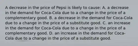 A decrease in the price of Pepsi is likely to cause: A. a decrease in the demand for Coca-Cola due to a change in the price of a complementary good. B. a decrease in the demand for Coca-Cola due to a change in the price of a substitute good. C. an increase in the demand for Coca-Cola due to a change in the price of a complementary good. D. an increase in the demand for Coca-Cola due to a change in the price of a substitute good.