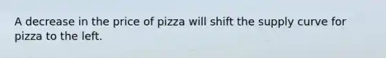 A decrease in the price of pizza will shift the supply curve for pizza to the left.