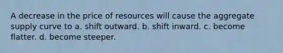 A decrease in the price of resources will cause the aggregate supply curve to a. shift outward. b. shift inward. c. become flatter. d. become steeper.