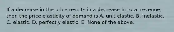 If a decrease in the price results in a decrease in total revenue, then the price elasticity of demand is A. unit elastic. B. inelastic. C. elastic. D. perfectly elastic. E. None of the above.