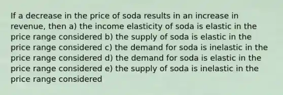 If a decrease in the price of soda results in an increase in revenue, then a) the income elasticity of soda is elastic in the price range considered b) the supply of soda is elastic in the price range considered c) the demand for soda is inelastic in the price range considered d) the demand for soda is elastic in the price range considered e) the supply of soda is inelastic in the price range considered