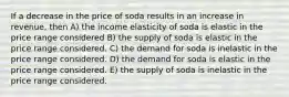 If a decrease in the price of soda results in an increase in revenue, then A) the income elasticity of soda is elastic in the price range considered B) the supply of soda is elastic in the price range considered. C) the demand for soda is inelastic in the price range considered. D) the demand for soda is elastic in the price range considered. E) the supply of soda is inelastic in the price range considered.