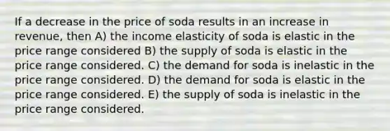 If a decrease in the price of soda results in an increase in revenue, then A) the income elasticity of soda is elastic in the price range considered B) the supply of soda is elastic in the price range considered. C) the demand for soda is inelastic in the price range considered. D) the demand for soda is elastic in the price range considered. E) the supply of soda is inelastic in the price range considered.