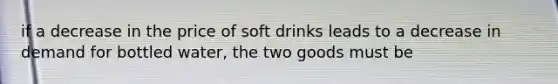 if a decrease in the price of soft drinks leads to a decrease in demand for bottled water, the two goods must be