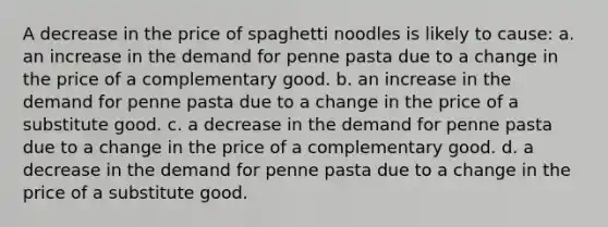 A decrease in the price of spaghetti noodles is likely to cause: a. an increase in the demand for penne pasta due to a change in the price of a complementary good. b. an increase in the demand for penne pasta due to a change in the price of a substitute good. c. a decrease in the demand for penne pasta due to a change in the price of a complementary good. d. a decrease in the demand for penne pasta due to a change in the price of a substitute good.